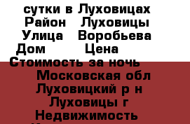 сутки в Луховицах › Район ­ Луховицы › Улица ­ Воробьева › Дом ­ 11 › Цена ­ 2 200 › Стоимость за ночь ­ 1 500 - Московская обл., Луховицкий р-н, Луховицы г. Недвижимость » Квартиры аренда посуточно   . Московская обл.